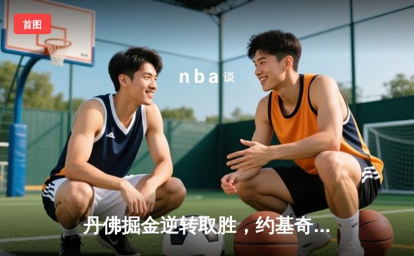 丹佛掘金逆转取胜，约基奇三双引领西部决赛开门红